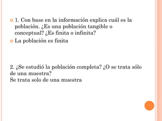  1. Con base en la información explica cuál es la
población. ¿Es una población tangible o
conceptual? ¿Es finita o infinita?
 La población es finita
2. ¿Se estudió la población completa? ¿O se trata sólo
de una muestra?
Se trata solo de una muestra
 