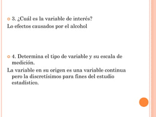  3. ¿Cuál es la variable de interés?
Lo efectos causados por el alcohol
 4. Determina el tipo de variable y su escala de
medición.
La variable en su origen es una variable continua
pero la discretísimos para fines del estudio
estadístico.
 