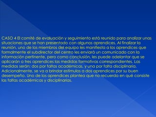 CASO 4 El comité de evaluación y seguimiento está reunido para analizar unas
situaciones que se han presentado con algunos aprendices. Al finalizar la
reunión, uno de los miembros del equipo les manifiesta a los aprendices que
formalmente el subdirector del centro les enviará un comunicado con la
información pertinente, pero como conclusión, les puede adelantar que se
aplicarán a tres aprendices las medidas formativas correspondientes. Las
medidas serán: dos por faltas académicas, y una por falta disciplinaria.
Adicionalmente, se va a brindar estímulos a dos aprendices por su buen
desempeño. Uno de los aprendices plantea que no recuerda en qué consiste
las faltas académicas y disciplinarias.
 