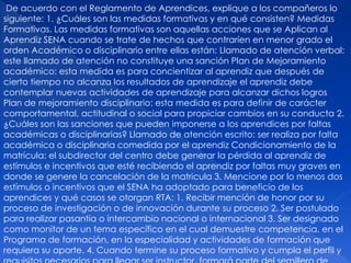 De acuerdo con el Reglamento de Aprendices, explique a los compañeros lo
siguiente: 1. ¿Cuáles son las medidas formativas y en qué consisten? Medidas
Formativas. Las medidas formativas son aquellas acciones que se Aplican al
Aprendiz SENA cuando se trate de hechos que contraríen en menor grado el
orden Académico o disciplinario entre ellas están: Llamado de atención verbal:
este llamado de atención no constituye una sanción Plan de Mejoramiento
académico: esta medida es para concientizar al aprendiz que después de
cierto tiempo no alcanza los resultados de aprendizaje el aprendiz debe
contemplar nuevas actividades de aprendizaje para alcanzar dichos logros
Plan de mejoramiento disciplinario: esta medida es para definir de carácter
comportamental, actitudinal o social para propiciar cambios en su conducta 2.
¿Cuáles son las sanciones que pueden imponerse a los aprendices por faltas
académicas o disciplinarias? Llamado de atención escrito: ser realiza por falta
académica o disciplinaria comedida por el aprendiz Condicionamiento de la
matrícula: el subdirector del centro debe generar la pérdida al aprendiz de
estímulos e incentivos que esté recibiendo el aprendiz por faltas muy graves en
donde se genere la cancelación de la matricula 3. Mencione por lo menos dos
estímulos o incentivos que el SENA ha adoptado para beneficio de los
aprendices y qué casos se otorgan RTA: 1. Recibir mención de honor por su
proceso de investigación o de innovación durante su proceso 2. Ser postulado
para realizar pasantía o intercambio nacional o internacional 3. Ser designado
como monitor de un tema específico en el cual demuestre competencia, en el
Programa de formación, en la especialidad y actividades de formación que
requiera su aporte. 4. Cuando termine su proceso formativo y cumpla el perfil y
 