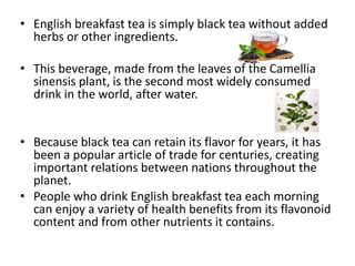 ? English breakfast tea is simply black tea without added
herbs or other ingredients.
? This beverage, made from the leaves of the Camellia
sinensis plant, is the second most widely consumed
drink in the world, after water.
? Because black tea can retain its flavor for years, it has
been a popular article of trade for centuries, creating
important relations between nations throughout the
planet.
? People who drink English breakfast tea each morning
can enjoy a variety of health benefits from its flavonoid
content and from other nutrients it contains.
 