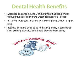 ? Most people consume 2 to 3 milligrams of fluoride per day,
through fluoridated drinking water, toothpaste and food.
? Black tea could contain as many as 9 milligrams of fluoride per
liter.
? Because an intake of up to 20 milliliters per day is considered
safe, drinking black tea could help prevent tooth decay.
 