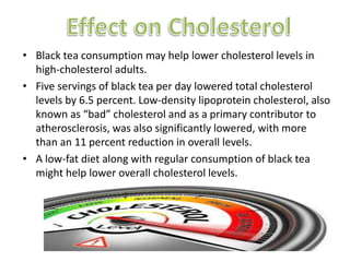 ? Black tea consumption may help lower cholesterol levels in
high-cholesterol adults.
? Five servings of black tea per day lowered total cholesterol
levels by 6.5 percent. Low-density lipoprotein cholesterol, also
known as bad cholesterol and as a primary contributor to
atherosclerosis, was also significantly lowered, with more
than an 11 percent reduction in overall levels.
? A low-fat diet along with regular consumption of black tea
might help lower overall cholesterol levels.
 