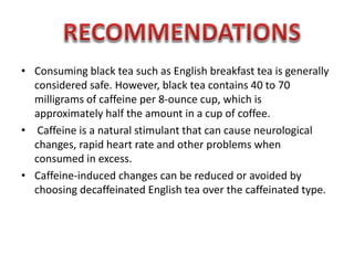 ? Consuming black tea such as English breakfast tea is generally
considered safe. However, black tea contains 40 to 70
milligrams of caffeine per 8-ounce cup, which is
approximately half the amount in a cup of coffee.
? Caffeine is a natural stimulant that can cause neurological
changes, rapid heart rate and other problems when
consumed in excess.
? Caffeine-induced changes can be reduced or avoided by
choosing decaffeinated English tea over the caffeinated type.
 