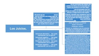 Los Juicios.
Sujeto: es el concepto del objeto del
juicio, es decir, es el concepto de
quien se predica o se dice algo.
Predicado: es el concepto que se
aplica al sujeto, es decir, es lo que se
afirma o niega acerca del sujeto.
Cópula: aquello que establece que lo
pensado en el predicado es propio o
no es propio del objeto del juicio,
como una atribución que manifiesta
la realidad.
Juicio: El hombre es racional.
Sujeto: El hombre.
Predicado: racional
Cópula: es, establecer que el contenido
pensado en el predicado es propio del
objeto del juicio, establece que al hombre
le es propio el carácter de racional.
La relación de dos conceptos da lugar a la
formulación de un juicio. Si se da entre ambos una
relación de conveniencia decimos que el juicio es
afirmativo, y en caso contrario, negativo. El sujeto del
juicio es el concepto del que se afirma o niega algo; el
predicado es el concepto que se afirma o niega del
sujeto. Aristóteles distingue en los juicios la materia y
la forma. La materia o contenido del juicio son los
conceptos que se relacionan; la forma es la relación
que se establece entre ellos a través del verbo ser.
Aristóteles representa el sujeto del juicio con un
signo (S) y el predicado con otro (P) para intentar
separar la materia de la forma: así, la forma del juicio
"Juan es alto" se representaría como "S es P", y la
forma del juicio "Juan no es alto" como "S no es P".
El juicio es un pensamiento en el
que se afirma o se niega algo de
algo. Según Aristóteles, el juicio es
el "pensamiento compuesto de más
de una idea, pero dotado, a la vez,
de una unidad especial que se logra
por medio de la cópula"
Universal afirmativo Se suele
representar con la letra A
Universal negativo Se suele
representar con la letra E
Particular afirmativo Se suele
representar con la letra I
Particular negativo Se suele
representar con la letra O
 