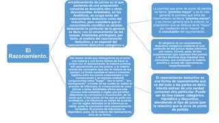 El
Razonamiento.
encadenamiento de juicios en el que
partiendo de una proposición
conocida se descubre otra u otras
desconocidas. Aristóteles, en los
Analíticos, se ocupa tanto del
razonamiento deductivo como del
inductivo, pero considera que el
conocimiento científico se alcanza
deduciendo lo particular de lo general,
es decir, con el conocimiento de las
causas. Aristóteles privilegiará, por
tanto, el análisis del razonamiento
deductivo, y en especial del
razonamiento deductivo categórico o
silogismo.
La premisa que sirve de punto de partida
se llama "premisa mayor" y es la más
general; la premisa que sirve de
intermediario se llama "premisa menor",
y es menos general que la anterior; la
proposición que se deduce de la "mayor"
por mediación de la "menor" es
la conclusión del razonamiento.
El silogismo es un razonamiento
deductivo categórico mediante el cual,
partiendo de dos juicios dados inferimos
uno nuevo. Consta, pues, de tres
proposiciones (que expresan tres juicios)
y de tres términos (que expresan tres
conceptos), que constituyen la materia
próxima y remota del razonamiento,
respectivamente.
Del mismo modo que distinguimos en el juicio
una materia y una forma hemos de hacer lo
propio con el razonamiento; la materia próxima
del razonamiento son los juicios, y la materia
remota los conceptos (que son la materia de los
juicios). La forma consiste el nexo o conexión
legítima entre los juicios antecedentes y los
consecuentes y se expresa mediante
conjunciones como "luego", "por lo tanto", "por
consiguiente", a través de las cuales se realiza el
proceso de inferencia, la consecuencia de unos
juicios a otros. Aristóteles afirma que este
proceso está sometido a reglas que permiten
determinar su corrección o incorrección, de tal
modo que, si los juicios de los que se parte son
verdaderos, y la inferencia se realiza de acuerdo
con las reglas definidas (si la inferencia es
válida, pues) la conclusión será necesariamente
verdadera. El proceso de inferencia no
dependerá, pues, de la materia del razonamiento,
sino de su forma.
El razonamiento deductivo es
una forma de razonamiento que
va del todo a las partes es decir,
intenta extraer de una verdad
universal otra particular. Puede
ser de tres clases: categórico,
hipotético y disyuntivo,
atendiendo al tipo de juicio (por
la relación) que le sirva de punto
de partida
 