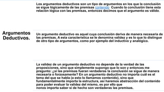 Argumentos
Deductivos.
Los argumentos deductivos son un tipo de argumentos en los que la conclusión
se sigue lógicamente de las premisas contenido Cuando la conclusión tiene esta
relación lógica con las premisas, entonces decimos que el argumento es válido.
Un argumento deductivo es aquel cuya conclusión deriva de manera necesaria de
las premisas. A esta característica se le denomina validez y es lo que lo distingue
de otro tipo de argumentos, como por ejemplo del inductivo y analógico.
La validez de un argumento deductivo no depende de la verdad de las
proposiciones, sino que simplemente supongo que lo son y entonces me
pregunto: ¿si las premisas fueran verdaderas la conclusión se sigue de manera
necesaria o forzosamente? En un argumento deductivo no importa cuál es el
tema del que se habla (a esto lo llamamos contenido), sino que
fundamentalmente importa la estructura, así haremos abstracción del contenido
para poder evaluar la validez del mismo, es por ello que
nonos importa saber si de hecho son verdaderas las premisas.
 