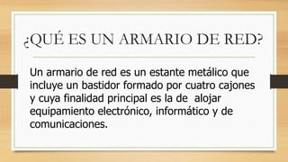 ¿QUÉ ES UN ARMARIO DE RED?
Un armario de red es un estante metálico que
incluye un bastidor formado por cuatro cajones
y cuya finalidad principal es la de alojar
equipamiento electrónico, informático y de
comunicaciones.
 