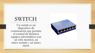 SWITCH
Un switch es un
dispositivo de
conmutación que permite
el control de distintos
equipos informáticos con
un sólo monitor, un
único teclado y un único
ratón.
 