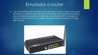 Enrutador o router
 Los enrutadores llevan datos más allá de una red y hacia otra para
alcanzar un destino que no está conectado de manera inmediata.
Los enrutadores operan a través de una dirección IP y trabajan al
unísono para formar una cadena de datos que circulan a lo largo
del mundo.
 