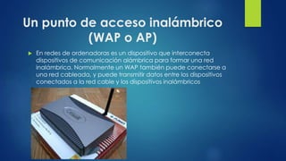 Un punto de acceso inalámbrico
(WAP o AP)
 En redes de ordenadoras es un dispositivo que interconecta
dispositivos de comunicación alámbrica para formar una red
inalámbrica. Normalmente un WAP también puede conectarse a
una red cableada, y puede transmitir datos entre los dispositivos
conectados a la red cable y los dispositivos inalámbricos
 
