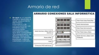 Armario de red
 Un rack es un soporte
metálico destinado a
alojar equipamiento
electrónico,
informático y de
comunicaciones. Las
medidas para la
anchura están
normalizadas para
que sean compatibles
con equipamiento de
distintos fabricantes.
También son llamados
bastidores, cabinas,
cabinetes o armarios.
 