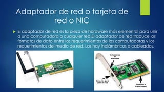 Adaptador de red o tarjeta de
red o NIC
 El adaptador de red es la pieza de hardware más elemental para unir
a una computadora a cualquier red.El adaptador de red traduce los
formatos de dato entre los requerimientos de las computadoras y los
requerimientos del medio de red. Los hay inalámbricos o cableados.
 