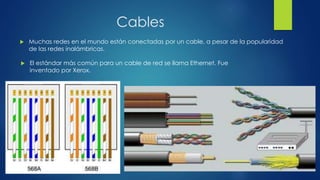 Cables
 Muchas redes en el mundo están conectadas por un cable, a pesar de la popularidad
de las redes inalámbricas.
 El estándar más común para un cable de red se llama Ethernet. Fue
inventado por Xerox.
 