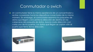 Conmutador o swich
 Un conmutador tiene la misma apariencia de un concentrador y
recibe conexiones hacia los dispositivos conectados de la misma
manera. Sin embargo, el conmutador examina los paquetes de
datos que llegan y encuentra la dirección de destino en las
cabeceras del paquete de datos. Asocia cada dirección con
cada uno de los puertos. Los datos que llegan se copian sólo al
puerto que tiene dicha dirección.
 