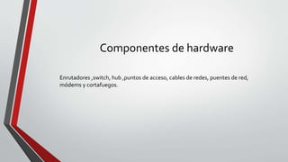 Componentes de hardware
Enrutadores ,switch, hub ,puntos de acceso, cables de redes, puentes de red,
módems y cortafuegos.
 