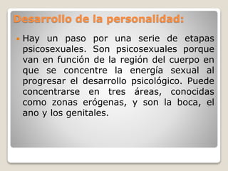 Desarrollo de la personalidad:
 Hay un paso por una serie de etapas
psicosexuales. Son psicosexuales porque
van en función de la región del cuerpo en
que se concentre la energía sexual al
progresar el desarrollo psicológico. Puede
concentrarse en tres áreas, conocidas
como zonas erógenas, y son la boca, el
ano y los genitales.
 