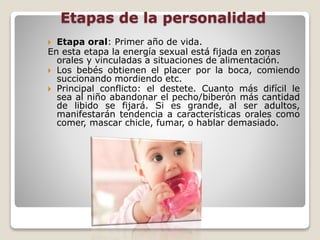 Etapas de la personalidad
 Etapa oral: Primer año de vida.
En esta etapa la energía sexual está fijada en zonas
orales y vinculadas a situaciones de alimentación.
 Los bebés obtienen el placer por la boca, comiendo
succionando mordiendo etc.
 Principal conflicto: el destete. Cuanto más difícil le
sea al niño abandonar el pecho/biberón más cantidad
de libido se fijará. Si es grande, al ser adultos,
manifestarán tendencia a características orales como
comer, mascar chicle, fumar, o hablar demasiado.
 