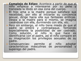  Complejo de Edipo: Acontece a partir de que el
niño empieza a interesarse por su pene y
translada la libido en esa zona del cuerpo.
 El hijo ama a la madre porque satisface sus
necesidad, por ello al iniciarse su conciencia
sexual, dirige hacia ella sus fantasías eróticas.
Desea a la madre para sí mismo, se imagina
casándose con ella, durmiendo con ella, etc.
 Pero sin embargo, el niño tiene miedo de que el
padre se entere y contraataque. Temiendo
especialmente la posibilidad de ser castrado.
Como solución, el niño lo que hace es
identificarse con el padre, así el niño compare en
su imaginación los privilegios sexuales de su
padre.
 Consecuencias: permite al niño adoptar
características masculinas de personalidad y
superego del padre.
 