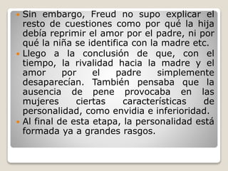  Sin embargo, Freud no supo explicar el
resto de cuestiones como por qué la hija
debía reprimir el amor por el padre, ni por
qué la niña se identifica con la madre etc.
 Llego a la conclusión de que, con el
tiempo, la rivalidad hacia la madre y el
amor por el padre simplemente
desaparecían. También pensaba que la
ausencia de pene provocaba en las
mujeres ciertas características de
personalidad, como envidia e inferioridad.
 Al final de esta etapa, la personalidad está
formada ya a grandes rasgos.
 