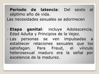  Periodo de latencia: Del sexto al
séptimo año de vida.
Las necesidades sexuales se adormecen
 Etapa genital: incluye Adolescencia,
Edad Adulta y Principios de la Vejez.
 Las personas se ven impulsadas a
establecer relaciones sexuales que los
satisfagan. Para Freud, el vínculo
heterosexual maduro era la señal por
excelencia de la madurez.
 