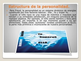 Estructura de la personalidad.
 Para Freud, la personalidad es un sistema dinámico de energías
constituido por tres factores básicos : Ello , Yo y Súper Yo.
 Cuando el niño nace es una masa de instintos e impulsos que
tienden a su inmediata satisfacción, sin ninguna conciencia de la
realidad objetiva. Por ejemplo, el niño siente hambre y llora para
satisfacerla, sin importar si en ese momento puede o no ser
alimentado. Todas estas "pulsiones" innatas constituyen el ELLO,
la parte más primitiva e inconsciente de nuestra personalidad.
 