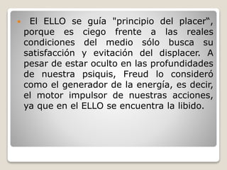  El ELLO se guía "principio del placer“,
porque es ciego frente a las reales
condiciones del medio sólo busca su
satisfacción y evitación del displacer. A
pesar de estar oculto en las profundidades
de nuestra psiquis, Freud lo consideró
como el generador de la energía, es decir,
el motor impulsor de nuestras acciones,
ya que en el ELLO se encuentra la libido.
 