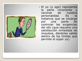  El yo (o ego) representa
la parte consciente y
racional de nuestra
personalidad. Es la
instancia que se encarga
por una parte de
controlar las exigencias
del ello (que requiere una
satisfacción inmediata de
impulsos, dándoles salida
dentro de los límites que
permite el súper yo).
 