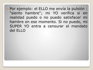  Por ejemplo: el ELLO me envía la pulsión :
"siento hambre"; mi YO verifica si en
realidad puedo o no puedo satisfacer mi
hambre en ese momento. Si no puedo, mi
SUPER YO entra a censurar el mandato
del ELLO
 