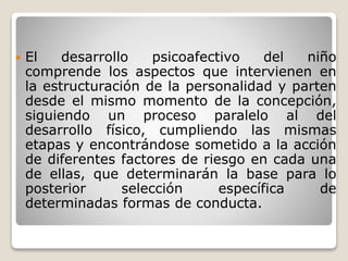  El desarrollo psicoafectivo del niño
comprende los aspectos que intervienen en
la estructuración de la personalidad y parten
desde el mismo momento de la concepción,
siguiendo un proceso paralelo al del
desarrollo físico, cumpliendo las mismas
etapas y encontrándose sometido a la acción
de diferentes factores de riesgo en cada una
de ellas, que determinarán la base para lo
posterior selección específica de
determinadas formas de conducta.
 