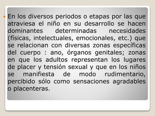 En los diversos periodos o etapas por las que
atraviesa el niño en su desarrollo se hacen
dominantes determinadas necesidades
(físicas, intelectuales, emocionales, etc.) que
se relacionan con diversas zonas específicas
del cuerpo : ano, órganos genitales; zonas
en que los adultos representan los lugares
de placer y tensión sexual y que en los niños
se manifiesta de modo rudimentario,
percibido sólo como sensaciones agradables
o placenteras.
 