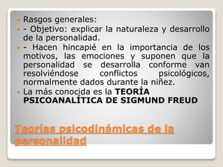 Teorías psicodinámicas de la
personalidad
 Rasgos generales:
 - Objetivo: explicar la naturaleza y desarrollo
de la personalidad.
 - Hacen hincapié en la importancia de los
motivos, las emociones y suponen que la
personalidad se desarrolla conforme van
resolviéndose conflictos psicológicos,
normalmente dados durante la niñez.
 La más conocida es la TEORÍA
PSICOANALÍTICA DE SIGMUND FREUD
 
