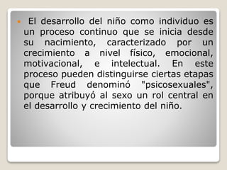  El desarrollo del niño como individuo es
un proceso continuo que se inicia desde
su nacimiento, caracterizado por un
crecimiento a nivel físico, emocional,
motivacional, e intelectual. En este
proceso pueden distinguirse ciertas etapas
que Freud denominó "psicosexuales",
porque atribuyó al sexo un rol central en
el desarrollo y crecimiento del niño.
 