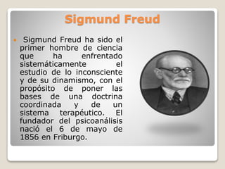 Sigmund Freud
 Sigmund Freud ha sido el
primer hombre de ciencia
que ha enfrentado
sistemáticamente el
estudio de lo inconsciente
y de su dinamismo, con el
propósito de poner las
bases de una doctrina
coordinada y de un
sistema terapéutico. El
fundador del psicoanálisis
nació el 6 de mayo de
1856 en Friburgo.
 