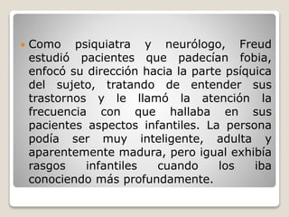  Como psiquiatra y neurólogo, Freud
estudió pacientes que padecían fobia,
enfocó su dirección hacia la parte psíquica
del sujeto, tratando de entender sus
trastornos y le llamó la atención la
frecuencia con que hallaba en sus
pacientes aspectos infantiles. La persona
podía ser muy inteligente, adulta y
aparentemente madura, pero igual exhibía
rasgos infantiles cuando los iba
conociendo más profundamente.
 