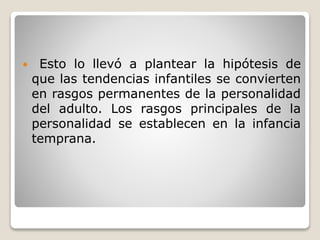  Esto lo llevó a plantear la hipótesis de
que las tendencias infantiles se convierten
en rasgos permanentes de la personalidad
del adulto. Los rasgos principales de la
personalidad se establecen en la infancia
temprana.
 