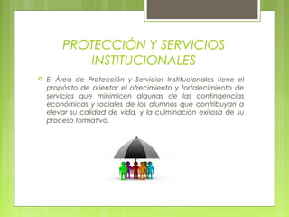 PROTECCIÓN Y SERVICIOS
INSTITUCIONALES
 El Área de Protección y Servicios Institucionales tiene el
propósito de orientar el ofrecimiento y fortalecimiento de
servicios que minimicen algunas de las contingencias
económicas y sociales de los alumnos que contribuyan a
elevar su calidad de vida, y la culminación exitosa de su
proceso formativo.
 