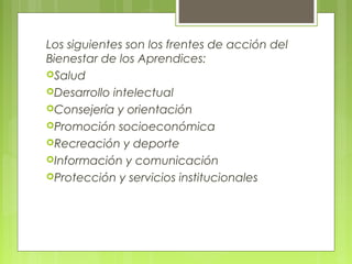 Los siguientes son los frentes de acción del
Bienestar de los Aprendices:
Salud
Desarrollo intelectual
Consejería y orientación
Promoción socioeconómica
Recreación y deporte
Información y comunicación
Protección y servicios institucionales
 