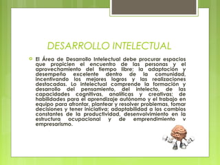 DESARROLLO INTELECTUAL
 El Área de Desarrollo Intelectual debe procurar espacios
que propicien el encuentro de las personas y el
aprovechamiento del tiempo libre; la adaptación y
desempeño excelente dentro de la comunidad,
incentivando los mejores logros y las realizaciones
destacadas. Lo intelectual comprende la formación y
desarrollo del pensamiento, del intelecto, de las
capacidades cognitivas, analíticas y creativas; de
habilidades para el aprendizaje autónomo y el trabajo en
equipo para afrontar, plantear y resolver problemas, tomar
decisiones y tener iniciativa; adaptabilidad a los cambios
constantes de la productividad, desenvolvimiento en la
estructura ocupacional y de emprendimiento y
empresarismo.
 