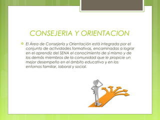 CONSEJERIA Y ORIENTACION
 El Área de Consejería y Orientación está integrada por el
conjunto de actividades formativas, encaminadas a lograr
en el aprendiz del SENA el conocimiento de sí mismo y de
los demás miembros de la comunidad que le propicie un
mejor desempeño en el ámbito educativo y en los
entornos familiar, laboral y social.
 