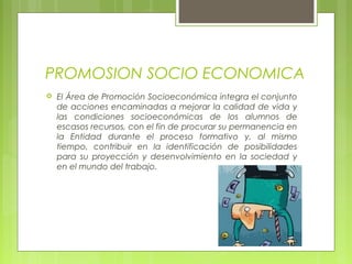 PROMOSION SOCIO ECONOMICA
 El Área de Promoción Socioeconómica integra el conjunto
de acciones encaminadas a mejorar la calidad de vida y
las condiciones socioeconómicas de los alumnos de
escasos recursos, con el fin de procurar su permanencia en
la Entidad durante el proceso formativo y, al mismo
tiempo, contribuir en la identificación de posibilidades
para su proyección y desenvolvimiento en la sociedad y
en el mundo del trabajo. 
 