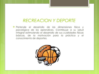 RECREACION Y DEPORTE
 Pretende el desarrollo de las dimensiones física y
psicológica de los aprendices. Contribuye a su salud
integral estimulando el desarrollo de sus cualidades físicas
básicas, de la motivación para la práctica y el
conocimiento de deportes.
 