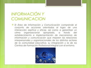 INFORMACIÓN Y
COMUNICACION
 El Área de Información y Comunicación comprende el
conjunto de acciones orientadas al logro de una
interacción asertiva y eficaz, así como a garantizar un
clima organizacional apropiado, a través del
establecimiento e implementación de mecanismos de
información y comunicación que mejoren las relaciones
interpersonales y organizacionales de los distintos actores
de la comunidad educativa, su integración y la de los
Centros de Formación Profesional Integral con el entorno.
 