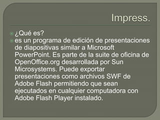  ¿Qué es?
 es un programa de edición de presentaciones
de diapositivas similar a Microsoft
PowerPoint. Es parte de la suite de oficina de
OpenOffice.org desarrollada por Sun
Microsystems. Puede exportar
presentaciones como archivos SWF de
Adobe Flash permitiendo que sean
ejecutados en cualquier computadora con
Adobe Flash Player instalado.
 