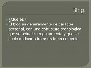 ¿Qué es?
El blog es generalmente de carácter
personal, con una estructura cronológica
que se actualiza regularmente y que se
suele dedicar a tratar un tema concreto.
 