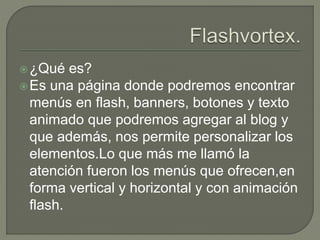 ¿Qué es?
Es una página donde podremos encontrar
menús en flash, banners, botones y texto
animado que podremos agregar al blog y
que además, nos permite personalizar los
elementos.Lo que más me llamó la
atención fueron los menús que ofrecen,en
forma vertical y horizontal y con animación
flash.
 