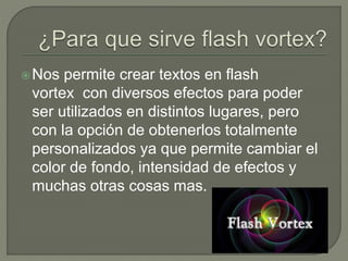 Nos permite crear textos en flash
vortex con diversos efectos para poder
ser utilizados en distintos lugares, pero
con la opción de obtenerlos totalmente
personalizados ya que permite cambiar el
color de fondo, intensidad de efectos y
muchas otras cosas mas.
 