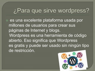  es una excelente plataforma usada por
millones de usuarios para crear sus
páginas de Internet y blogs.
Wordpress es una herramienta de código
abierto. Eso significa que Wordpress
es gratis y puede ser usado sin ningún tipo
de restricción.
 