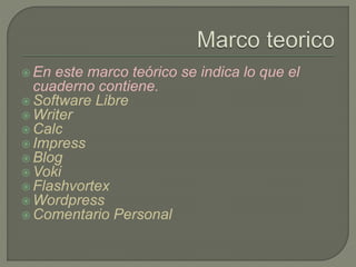  En este marco teórico se indica lo que el
cuaderno contiene.
 Software Libre
 Writer
 Calc
 Impress
 Blog
 Voki
 Flashvortex
 Wordpress
 Comentario Personal
 