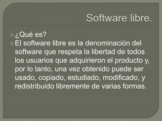 ¿Qué es?
El software libre es la denominación del
software que respeta la libertad de todos
los usuarios que adquirieron el producto y,
por lo tanto, una vez obtenido puede ser
usado, copiado, estudiado, modificado, y
redistribuido libremente de varias formas.
 